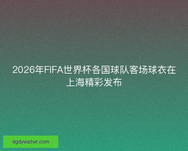2026年FIFA世界杯各国球队客场球衣在上海精彩发布
