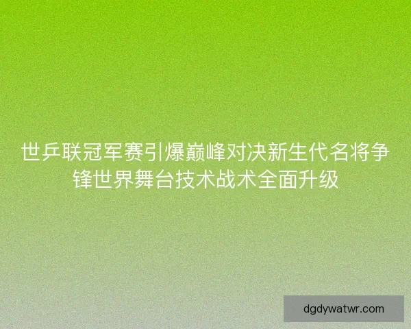 世乒联冠军赛引爆巅峰对决新生代名将争锋世界舞台技术战术全面升级
