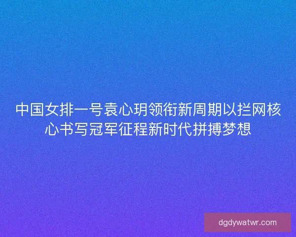 中国女排一号袁心玥领衔新周期以拦网核心书写冠军征程新时代拼搏梦想
